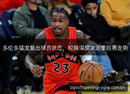 多伦多猛龙复出球员状态，轮换深度决定季后赛走势