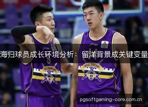 海归球员成长环境分析:留洋背景成关键变量 海归球员成长环境分析:留洋背景成关键变量