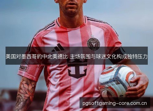 美国对墨西哥的中北美德比 主场氛围与球迷文化构成独特压力 美国对墨西哥的中北美德比 主场氛围与球迷文化构成独特压力